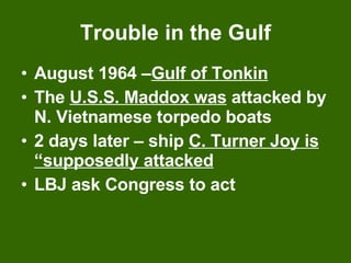 Trouble in the Gulf August 1964 – Gulf of Tonkin   The  U.S.S. Maddox was  attacked by N. Vietnamese torpedo boats 2 days later – ship  C. Turner Joy is “supposedly attacked LBJ ask Congress to act 