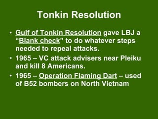Tonkin Resolution Gulf of Tonkin Resolution  gave LBJ a “ Blank check ” to do whatever steps needed to repeal attacks. 1965 – VC attack advisers near Pleiku and kill 8 Americans. 1965 –  Operation Flaming Dart  – used of B52 bombers on North Vietnam 