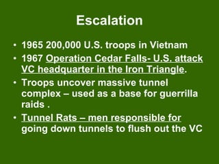 Escalation 1965 200,000 U.S. troops in Vietnam 1967  Operation Cedar Falls- U.S. attack VC headquarter in the Iron Triangle . Troops uncover massive tunnel complex – used as a base for guerrilla raids . Tunnel Rats – men responsible for  going down tunnels to flush out the VC 