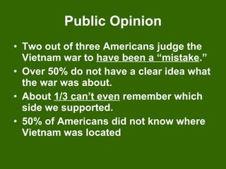 Public Opinion Two out of three Americans judge the Vietnam war to  have been a “mistake .” Over 50% do not have a clear idea what the war was about. About  1/3 can’t even  remember which side we supported. 50% of Americans did not know where Vietnam was located 