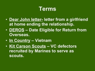 Terms Dear John letter-  letter from a girlfriend at home ending the relationship. DEROS  – Date Eligible for Return from Overseas. In Country  – Vietnam Kit Carson Scouts  – VC defectors recruited by Marines to serve as scouts. 
