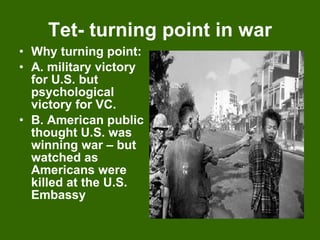 Tet- turning point in war Why turning point: A. military victory for U.S. but psychological victory for VC. B. American public thought U.S. was winning war – but watched as Americans were killed at the U.S. Embassy 