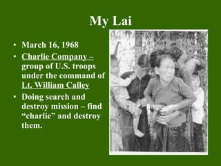My Lai March 16, 1968 Charlie Company –  group of U.S. troops under the command of  Lt. William Calley Doing search and destroy mission – find “charlie” and destroy them. 