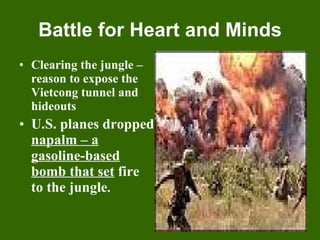 Battle for Heart and Minds Clearing the jungle – reason to expose the Vietcong tunnel and hideouts U.S. planes dropped  napalm – a gasoline-based bomb that set  fire to the jungle . 