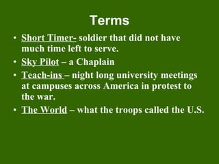 Terms Short Timer-  soldier that did not have much time left to serve. Sky Pilot  – a Chaplain Teach-ins  – night long university meetings at campuses across America in protest to the war. The World  – what the troops called the U.S. 