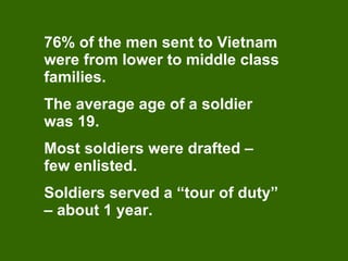 76% of the men sent to Vietnam were from lower to middle class families. The average age of a soldier was 19. Most soldiers were drafted – few enlisted. Soldiers served a “tour of duty” – about 1 year. 