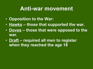 Anti-war movement Opposition to the War: Hawks  – those that supported the war. Doves  – those that were opposed to the war. Draft  – required all men to register when   they reached the age 18 . 