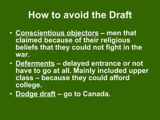 How to avoid the Draft Conscientious objectors  – men that claimed because of their religious  beliefs that they could not fight in the war. Deferments  – delayed entrance or not have to go at all. Mainly included upper class – because they could afford college. Dodge draft  – go to Canada. 