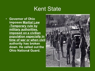 Kent State Governor of Ohio imposes  Martial Law -Temporary rule by military authorities, imposed on a civilian population especially in time of war or when civil  authority has broken down. He called out the Ohio National Guard. 