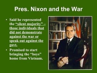 Pres. Nixon and the War Said he represented the  “silent majority” – those individuals that did not demonstrate against the war or speak out against the govt. Promised to start bringing the “boys” home from Vietnam. 