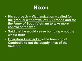 Nixon His approach –  Vietnamization – called for the gradual withdrawal of U.S. troops and for the Army of South Vietnam to take more control of the war. Said that he would cease bombing – not the whole truth –  Operation Linebacker  – the bombing of  Cambodia  to cut the supply lines of the Vietcong. 