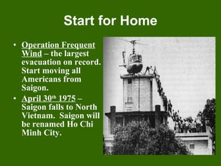 Start for Home Operation Frequent Wind  – the largest evacuation on record. Start moving all Americans from Saigon. April 30 th  1975  – Saigon falls to North Vietnam.  Saigon will be renamed Ho Chi Minh City. 
