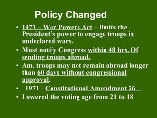 Policy Changed 1973 – War Powers Act  – limits the President’s power to engage troops in undeclared wars. Must notify Congress  within 48 hrs. Of sending troops abroad. Am. troops may not remain abroad longer than  60 days without congressional approval . 1971 -  Constitutional Amendment 26 –   Lowered the voting age from 21 to 18 
