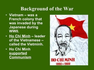 Background of the War Vietnam – was a French colony that was invaded by the Japanese during WWII. Ho Chi Minh  – leader of the Vietnamese – called the Vietminh. Ho Chi Minh  supported Communism 