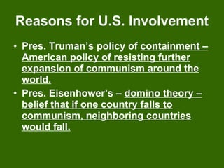 Reasons for U.S. Involvement Pres. Truman’s policy of  containment – American policy of resisting further expansion of communism around the world. Pres. Eisenhower’s –  domino theory – belief that if one country falls to communism, neighboring countries would fall. 