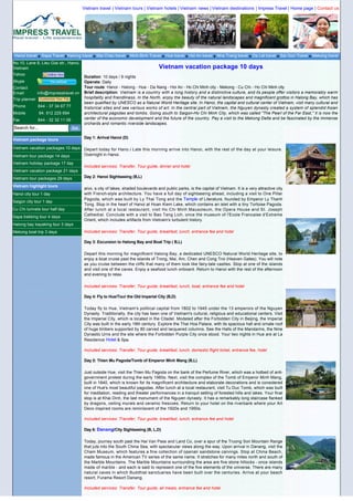 Vietnam travel | Vietnam tours | Vietnam hotels | Vietnam news | Vietnam destinations | Impress Travel | Home page | Contact us




Hanoi travel     Sapa Travel Halong travel     Mai Chau travel     Ninh Binh Travel   Hue travel    Hoi An travel   Nha Trang travel    Da Lat travel   Sai Gon Travel   Mekong travel
No.10, Lane 8, Lieu Giai str., Hanoi,
Vietnam                                                                           Vietnam vacation package 10 days
Yahoo
                                        Duration: 10 days / 9 nights
Skype                                   Operate: Daily
Contact       Click to contact          Tour route: Hanoi - Halong - Hue - Da Nang - Hoi An - Ho Chi Minh city - Mekong - Cu Chi - Ho Chi Minh city
Email        info@impresstravel.vn      Brief description: Vietnam is a country with a long history and a distinctive culture, and its people offer visitors a memorably warm
Trip planner                            hospitality and friendliness. In the North, enjoy the beauty of the natural landscapes and magnificent grottos in Halong Bay, which has
                                        been qualified by UNESCO as a Natural World Heritage site. In Hanoi, the capital and cultural center of Vietnam, visit many cultural and
Phone          844 - 37 34 67 77        historical sites and see various works of art. In the central part of Vietnam, the Nguyen dynasty created a system of splendid Asian
Mobile          84. 912 225 694         architectural pagodas and tombs. Going south to Saigon-Ho Chi Minh City, which was called "The Pearl of the Far East," it is now the
Fax            844 - 32 32 11 06        center of the economic development and the future of the country. Pay a visit to the Mekong Delta and be fascinated by the immense
                                        orchards and romantic riverside landscapes.
Search for...

Vietnam package tours                   Day 1: Arrival Hanoi (D)

Vietnam vacation packages 10 days Depart today for Hano.i Late this morning arrive into Hanoi, with the rest of the day at your leisure.
Vietnam tour package 14 days      Overnight in Hanoi.

Vietnam holiday package 17 day
                                        Included services: Transfer, Tour guide, dinner and hotel
Vietnam vacation package 21 days
Vietnam tour packages 29 days           Day 2: Hanoi Sightseeing (B,L)

Vietnam highlight tours
                                        anoi, a city of lakes, shaded boulevards and public parks, is the capital of Vietnam. It is a very attractive city
Hanoi city tour 1 day                   with French-style architecture. You have a full day of sightseeing ahead, including a visit to One Pillar
                                        Pagoda, which was built by Ly Thai Tong and the Temple of Literature, founded by Emperor Ly Thanh
Saigon city tour 1 day
                                        Tong. Stop in the heart of Hanoi at Hoan Kiem Lake, which contains an islet with a tiny Tortoise Pagoda.
Cu Chi tunnels tour half day            After lunch at a local restaurant, visit Ho Chi Minh Mausoleum, the Opera House and St. Joseph
Sapa trekking tour 4 days               Cathedral. Conclude with a visit to Bao Tang Lich, once the museum of l'Ecole Francaise d'Extreme
                                        Orient, which includes artifacts from Vietnam's turbulent history.
Halong bay kayaking tour 3 days
Mekong boat trip 3 days                 Included services: Transfer, Tour guide, breakfast, lunch, entrance fee and hotel

                                        Day 3: Excursion to Halong Bay and Boat Trip ( B,L)

                                        Depart this morning for magnificent Halong Bay, a dedicated UNESCO Natural World Heritage site, to
                                        enjoy a boat cruise past the islands of Trong, Mai, Am, Chen and Cong Troi (Heaven Gates). You will note
                                        as you cruise between the cliffs that many of them look like fairy-tale castles. Stop at one of the islands
                                        and visit one of the caves. Enjoy a seafood lunch onboard. Return to Hanoi with the rest of the afternoon
                                        and evening to relax.

                                        Included services: Transfer, Tour guide, breakfast, lunch, boat, entrance fee and hotel

                                        Day 4: Fly to Hue/Tour the Old Imperial City (B,D)

                                        Today fly to Hue, Vietnam's political capital from 1802 to 1945 under the 13 emperors of the Nguyen
                                        Dynasty. Traditionally, the city has been one of Vietnam's cultural, religious and educational centers. Visit
                                        the Imperial City, which is located in the Citadel. Modeled after the Forbidden City in Beijing, the Imperial
                                        City was built in the early 19th century. Explore the Thai Hoa Palace, with its spacious hall and ornate roof
                                        of huge timbers supported by 80 carved and lacquered columns. See the Halls of the Mandarins, the Nine
                                        Dynastic Urns and the site where the Forbidden Purple City once stood. Your two nights in Hue are at La
                                        Residence Hotel & Spa.

                                        Included services: Transfer, Tour guide, breakfast, lunch, domestic flight ticket, entrance fee, hotel

                                        Day 5: Thien Mu Pagoda/Tomb of Emperor Minh Mang (B,L)

                                        Just outside Hue, visit the Thien Mu Pagoda on the bank of the Perfume River, which was a hotbed of anti-
                                        government protest during the early 1960s. Next, visit the complex of the Tomb of Emperor Minh Mang,
                                        built in 1840, which is known for its magnificent architecture and elaborate decorations and is considered
                                        one of Hue's most beautiful pagodas. After lunch at a local restaurant, visit Tu Duc Tomb, which was built
                                        for meditation, reading and theater performances in a tranquil setting of forested hills and lakes. Your final
                                        stop is at Khai Dinh, the last monument of the Nguyen dynasty. It has a remarkably long staircase flanked
                                        by dragons, ceiling murals and ceramic frescoes. Return to your hotel on the riverbank where your Art
                                        Deco inspired rooms are reminiscent of the 1920s and 1950s.

                                        Included services: Transfer, Tour guide, breakfast, lunch, entrance fee and hotel

                                        Day 6: Danang/City Sightseeing (B, L,D)

                                        Today, journey south past the Hai Van Pass and Land Co, over a spur of the Truong Son Mountain Range
                                        that juts into the South China Sea, with spectacular views along the way. Upon arrival in Danang, visit the
                                        Cham Museum, which features a fine collection of openair sandstone carvings. Stop at China Beach,
                                        made famous in the American TV series of the same name. It stretches for many miles north and south of
                                        the Marble Mountains. The Marble Mountains surrounding the area are five stone hillocks - once islands
                                        made of marble - and each is said to represent one of the five elements of the universe. There are many
                                        natural caves in which Buddhist sanctuaries have been built over the centuries. Arrive at your beach
                                        resort, Furama Resort Danang.

                                        Included services: Transfer, Tour guide, all meals, entrance fee and hotel

                                        Day 7: Hoi An Excursion/Thun Bon River Boat Trip (B, L)
 