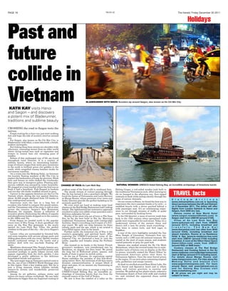 PAGE 18 The Herald, Friday December 30 2011THX-E01-S2
TRAVEL facts
CROSSING the road in Saigon tests the
nerves.
Forget waiting for a clear run; just start walking
fast and hope the tide of scooters swerves around
you.
For Saigon, also known as Ho Chi Min City, is
Bladerunner with bikes, a neon labyrinth; a brash,
modern metropolis.
But linking those busy streets are shoulder-wide
alleyways, concealing scenes from an older world
where string-vested men suck on cigarettes and
women in conical hats stir steaming pans of
noodles.
Echoes of this unchanged way of life are found
throughout rural Vietnam. It is a country of
sublime beauty, where an intoxicating kaleido-
scope of colours ranges from misty grey mountains
in the north to brilliant green rice paddies in the
south, while unspoiled creamy beaches stroke its
curvaceous coastline.
On a cruise into the Mekong Delta, we forewent
the touristy floating markets of My Tho City to
explore the backwaters of Long An province. Brick
huts and houses on stilts choked the riverbanks,
then gave way to mangrove palms. Floating poly-
styrene rubbish was usurped by water hyacinths.
We stopped at a local market where the food was so
fresh it had a heartbeat. Fish flapped in buckets
and two-day old chicks waddled around in pens.
Upriver in the opposite direction are the Cu Chi
Tunnels where, during the war against America,
about 16,000 people sheltered from US bombs in
this underground network.
Americans were the last in a long line of
invaders who failed to conquer this proud nation,
and the Vietnamese side of the story is told at sites
across the country. Saigon’s War Remnants
Museum, for example, houses a collection of
evocative photos illustrating the effects of napalm
and phosphorous bombs dropped on to the country
in the 1960s and 70s.
From Saigon we headed north to the popular
resort town of Nha Trang. A short speedboat ride
away on the Hon Heo peninsula is the newly
opened An Lam Ninh Bay Villas, the perfect
antidote to the pace of the city – the yin to Saigon’s
yang.
Luxury villas are surrounded by forested hills
and come complete with private plunge pools and
sliding glass doors with sea views. Quirky touches
include cushioned swings in the rooms and a
solitary deck with two sun-beds floating off-
shore.
Mealtimes showcased Nha Trang’s famous sea-
food with great aplomb, from panfried prawns and
succulent scallops, to garlic lobster served with
organic vegetables from the chef's garden. I also
developed a guilty addiction to the delicious
homebaked breads and pastries.
The next major stop on Vietnam’s central coast is
Hoi An, one of two UNESCO World Heritage sites
in this region. Once a key trading port, Hoi An is
now a living museum whose exhibits include
lantern-lit streets and wonderfully preserved
buildings.
Among its art galleries, antique stores and
tailors are many artisan workshops. We saw baby
silkworms no bigger than my fingernail waiting to
V i e t n a m A i r l i n e s
(www.vietnamairlines.com.vn) is launching
direct services between the UK and Vietnam
on 9 December 2011. The airline will offer
flights from London Gatwick to Hanoi and
Saigon, from £650 (inc tax).
Deluxe rooms at New World Hotel
(www.saigon.newworldhotels.com) in
Saigon start from US$159 (around £100).
Villas at An Lam Ninh Van Bay
(www.epikurean.ws) start from US$500
(around £317), including breakfast and
t r a n s f e r s . T h e N a m H a i
(www.thenamhai.com) has villas from $540
(around £343), including breakfast and
airport transfers. Rooms at La Residence
Hotel & Spa (www.la-residence-hue.com)
start from US$161 (around £104) including
breakfast. A room at the Hilton Hanoi Opera
(hanoi.hilton.com) costs from US$131
(around £83) on B&B basis.*
Cookery classes at The Red Bridge
Restaurant and Cooking School in Hoi An
(www.visithoian.com/redbridge/restaurant)
start at $27pp (around £17) including lunch.
For details about Mango Rooms visit
www.mangorooms.com. For trips along the
M e k o n g D e l t a a n d b e y o n d v i s i t
www.saigonriverexpress.com. For tours
around Hanoi visit www.hatravel.com.vn
and for Halong Bay Cruises visit
www.cruisehalong.com
■ All prices are per night and may be
subject to taxes.
Past and
future
collide in
VietnamKATH KAY visits Hanoi
and Saigon – and discovers
a potent mix of Bladerunner,
traditions and sublime beauty
produce some of the finest silk in southeast Asia.
The steady stream of visitors passing through
Hoi An has turned it into a gourmet’s delight. We
loved the fusion of Vietnamese and Latin flavours
at Mango Rooms, whose premium river views and
funky interiors provide the perfect backdrop to its
seriously good food.
We even tried our hand at making some local
classics at the Red Bridge Restaurant and Cooking
School. The lighthearted but instructive approach
resulted in some very edible crispy pancakes and a
delicious aubergine hot pot.
Worthy of the short trip out of town is The Nam
Hai, by far the best hotel in Hoi An. Marrying
traditional Vietnamese design with cutting-edge
facilities, there’s everything you’d expect of a five-
star resort. We split our time between its three
infinity pools and the spa, which is set around a
lotus-filled lagoon close to the beach.
Further north, the historical city of Hue is the
country’s geographic and spiritual heart. After
exploring the UNESCO-protected ruins of the
Imperial City, we chartered a boat to visit the
tombs, pagodas and temples along the Perfume
River.
Also located on its banks is the former French
governor’s residence, now transformed into La
Résidence, an elegant Art Deco hotel. We joined
the long list of Hollywood actors, queens, and
heads of state to grace its stylish suites.
At the top of Vietnam, its captivating capital
Hanoi embodies the paradox of this fast-devel-
oping nation. Here, the exoticism of old Asia meets
dynamic commercialisation. A unique blend of
grace and pace, it’s an ancient city functioning at
high speed.
Hanoi is the best place to arrange a trip to the
UNESCO-listed Halong Bay, an incredible ar-
chipelago of limestone karsts that rise from the
emerald waters of the Gulf of Tonkin.
We saw it from the comfort of a cabin on the
Halong Ginger, a red-sailed wooden junk built in
the traditional Vietnamese style. After morning tai
chi we lounged in the afternoon sun, then sipped
cocktails at dusk while sailing silently through the
maze of narrow channels.
On our return to Hanoi, we found the best way to
experience the city’s constant bustle is by cyclo – a
modified bicycle with a driver perched behind a
wide passenger seat. It’s an exhilarating exper-
ience to cut through streams of traffic at pedal
pace, surrounded by honking horns.
In the Old Quarter, a maze of narrow roads date
back to the 13th century when specialised trade
guilds were responsible for each street. Today it’s a
modernised version of the ancient chaos and
there’s still a lane for pretty much everything –
from kites to cotton reels, and bird cages to
Buddhas.
A tour of the city’s highlights included the Van
Mieu Temple of Literature, Vietnam’s first uni-
versity and a 1,000 year-old national treasure. We
visited at the start of exam season, and students
waited patiently to pray for good luck.
Queues also snaked around the Ho Chi Minh
Mausoleum, where the revered leader lies in state.
Another taste of history was on display at the Hoa
Lo prison, ironically named the ‘Hanoi Hilton’ by
imprisoned American pilots shot down by
Vietnamese fighters. Once the most feared prison
in the region, it’s an eerie place containing original
cells, guillotines and escape tunnels.
At dusk we strolled around Hoan Kiem Lake, the
city’s literal and figurative heart and to where
locals and visitors gravitate to exercise and
socialise. We pulled up low plastic stools, ordered a
Vietnamese desert of fruit with milk and crushed
ice, and watched the organised chaos unfold
around us.
Holidays
BLADERUNNER WITH BIKES: Scooters zip around Saigon, also known as Ho Chi Min City
NATURAL WONDER: UNESCO-listed Halong Bay, an incredible archipelago of limestone karstsCHANGE OF PACE: An Lam Ninh Bay
 