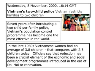 Wednesday, 8 November, 2000, 16:14 GMT  Vietnam's two-child policy  Vietnam restricts families to two children Seven years after introducing a two child per family policy, Vietnam's population control programme has become one the most effective in the world.   In the late 1980s Vietnamese women had an average of 3.8 children - that compares with 2.3 children today.  Officials say that reduction has been a crucial element of the economic and social development programmes introduced in the era of Doi Moi or renovation.  