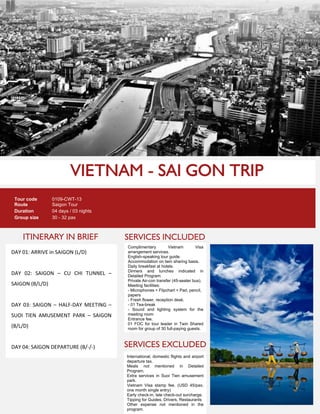 ITINERARY IN BRIEF
Tour code 0109-CWT-13
Route Saigon Tour
Duration 04 days / 03 nights
Group size 30 - 32 pax
DAY 01: ARRIVE in SAIGON (L/D)
DAY 02: SAIGON – CU CHI TUNNEL –
SAIGON (B/L/D)
DAY 03: SAIGON – HALF-DAY MEETING –
SUOI TIEN AMUSEMENT PARK – SAIGON
(B/L/D)
DAY 04: SAIGON DEPARTURE (B/-/-)
SERVICES INCLUDED
SERVICES EXCLUDED
Complimentary Vietnam Visa
arrangement services.
English-speaking tour guide.
Accommodation on twin sharing basis.
Daily breakfast at hotels.
Dinners and lunches indicated in
Detailed Program.
Private Air-con transfer (45-seater bus).
Meeting facilities:
- Microphones + Flipchart + Pad, pencil,
papers
- Fresh flower, reception desk.
- 01 Tea-break
- Sound and lighting system for the
meeting room
Entrance fee.
01 FOC for tour leader in Twin Shared
room for group of 30 full-paying guests.
International, domestic flights and airport
departure tax.
Meals not mentioned in Detailed
Program.
Extra services in Suoi Tien amusement
park.
Vietnam Visa stamp fee. (USD 45/pax,
one month single entry)
Early check-in, late check-out surcharge.
Tipping for Guides, Drivers, Restaurants
Other expense not mentioned in the
program.
 