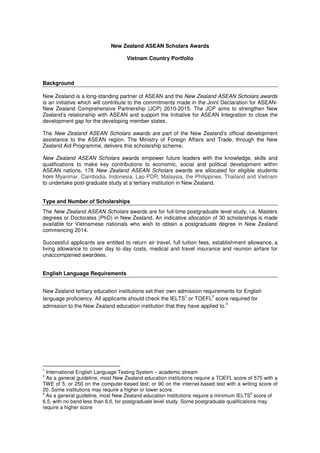 New Zealand ASEAN Scholars Awards 
Vietnam Country Portfolio 
Background 
New Zealand is a long-standing partner of ASEAN and the New Zealand ASEAN Scholars awards 
is an initiative which will contribute to the commitments made in the Joint Declaration for ASEAN-New 
Zealand Comprehensive Partnership (JCP) 2010-2015. The JCP aims to strengthen New 
Zealand’s relationship with ASEAN and support the Initiative for ASEAN Integration to close the 
development gap for the developing member states. 
The New Zealand ASEAN Scholars awards are part of the New Zealand’s official development 
assistance to the ASEAN region. The Ministry of Foreign Affairs and Trade, through the New 
Zealand Aid Programme, delivers this scholarship scheme. 
New Zealand ASEAN Scholars awards empower future leaders with the knowledge, skills and 
qualifications to make key contributions to economic, social and political development within 
ASEAN nations. 178 New Zealand ASEAN Scholars awards are allocated for eligible students 
from Myanmar, Cambodia, Indonesia, Lao PDR, Malaysia, the Philippines, Thailand and Vietnam 
to undertake post-graduate study at a tertiary institution in New Zealand. 
Type and Number of Scholarships 
The New Zealand ASEAN Scholars awards are for full-time postgraduate level study, i.e. Masters 
degrees or Doctorates (PhD) in New Zealand. An indicative allocation of 30 scholarships is made 
available for Vietnamese nationals who wish to obtain a postgraduate degree in New Zealand 
commencing 2014. 
Successful applicants are entitled to return air travel, full tuition fees, establishment allowance, a 
living allowance to cover day to day costs, medical and travel insurance and reunion airfare for 
unaccompanied awardees. 
English Language Requirements 
New Zealand tertiary education institutions set their own admission requirements for English 
language proficiency. All applicants should check the IELTS1 or TOEFL2 score required for 
admission to the New Zealand education institution that they have applied to.3 
1 International English Language Testing System – academic stream 
2 As a general guideline, most New Zealand education institutions require a TOEFL score of 575 with a 
TWE of 5; or 250 on the computer-based test; or 90 on the internet-based test with a writing score of 
20. Some institutions may require a higher or lower score. 
3 As a general guideline, most New Zealand education institutions require a minimum IELTS3 score of 
6.5, with no band less than 6.0, for postgraduate level study. Some postgraduate qualifications may 
require a higher score 
 