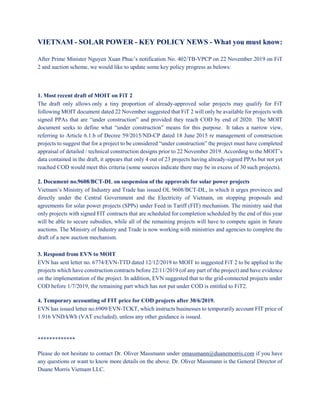 VIETNAM - SOLAR POWER - KEY POLICY NEWS - What you must know:
After Prime Minister Nguyen Xuan Phuc’s notification No. 402/TB-VPCP on 22 November 2019 on FiT
2 and auction scheme, we would like to update some key policy progress as belows:
1. Most recent draft of MOIT on FiT 2
The draft only allows only a tiny proportion of already-approved solar projects may qualify for FiT
following MOIT document dated 22 November suggested that FiT 2 will only be available for projects with
signed PPAs that are “under construction” and provided they reach COD by end of 2020. The MOIT
document seeks to define what “under construction” means for this purpose. It takes a narrow view,
referring to Article 6.1.b of Decree 59/2015/ND-CP dated 18 June 2015 re management of construction
projects to suggest that for a project to be considered “under construction” the project must have completed
appraisal of detailed / technical construction designs prior to 22 November 2019. According to the MOIT’s
data contained in the draft, it appears that only 4 out of 23 projects having already-signed PPAs but not yet
reached COD would meet this criteria (some sources indicate there may be in excess of 30 such projects).
2. Document no.9608/BCT-DL on suspension of the approvals for solar power projects
Vietnam’s Ministry of Industry and Trade has issued OL 9608/BCT-DL, in which it urges provinces and
directly under the Central Government and the Electricity of Vietnam, on stopping proposals and
agreements for solar power projects (SPPs) under Feed in Tariff (FIT) mechanism. The ministry said that
only projects with signed FIT contracts that are scheduled for completion scheduled by the end of this year
will be able to secure subsidies, while all of the remaining projects will have to compete again in future
auctions. The Ministry of Industry and Trade is now working with ministries and agencies to complete the
draft of a new auction mechanism.
3. Respond from EVN to MOIT
EVN has sent letter no. 6774/EVN-TTD dated 12/12/2019 to MOIT to suggested FiT 2 to be applied to the
projects which have construction contracts before 22/11/2019 (of any part of the project) and have evidence
on the implementation of the project. In addition, EVN suggested that to the grid-connected projects under
COD before 1/7/2019, the remaining part which has not put under COD is entitled to FiT2.
4. Temporary accounting of FIT price for COD projects after 30/6/2019.
EVN has issued letter no.6909/EVN-TCKT, which instructs businesses to temporarily account FIT price of
1.916 VND/kWh (VAT excluded), unless any other guidance is issued.
*************
Please do not hesitate to contact Dr. Oliver Massmann under omassmann@duanemorris.com if you have
any questions or want to know more details on the above. Dr. Oliver Massmann is the General Director of
Duane Morris Vietnam LLC.
 