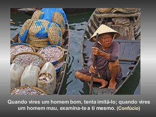 Quando vires um homem bom, tenta imitá-lo; quando vires  um homem mau, examina-te   a ti mesmo.  (Confúcio)   