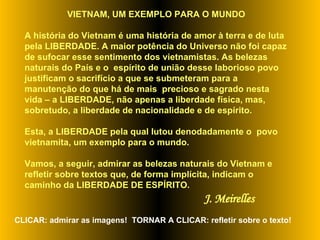 VIETNAM, UM EXEMPLO PARA O MUNDO A história do Vietnam é uma história de amor à terra e de luta pela LIBERDADE. A maior potência do Universo não foi capaz de sufocar esse sentimento dos vietnamistas. As belezas naturais do País e o  espírito de união desse laborioso povo justificam o sacrifício a que se submeteram para a manutenção do que há de mais  precioso e sagrado nesta vida – a LIBERDADE, não apenas a liberdade física, mas, sobretudo, a liberdade de nacionalidade e de espírito.  Esta, a LIBERDADE pela qual lutou denodadamente o  povo vietnamita, um exemplo para o mundo.  Vamos, a seguir, admirar as belezas naturais do Vietnam e refletir sobre textos que, de forma implícita, indicam o caminho da LIBERDADE DE ESPÍRITO.  J. Meirelles CLICAR: admirar as imagens!  TORNAR A CLICAR: refletir sobre o texto! 