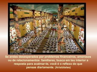 Se andas desesperados por problemas financeiros, amorosos  ou de relacionamentos  familiares, busca em teu interior a  resposta para acalmar-te, você é o reflexo do que  pensas diariamente .  (Aristóteles) 