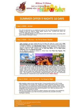 SUMMER OFFER 9 NIGHTS 10 DAYS
•You will be welcomed by our experienced guide at Tan Son Nhat International Airport and
transfer to hotel for check-in. (Hotel regular check-in time: 14:00PM and check out:
12:00PM). Relax after a long –haul flight.
•Enjoy your welcome dinner at a local restaurant with Vietnamese cuisine, as we help orient
you to Vietnam. Overnight in Hanoi.
Day 1: HCMC - Arrival
•After breakfast, we enjoy modern-day Ho Chi Minh City. Stop for a short visit to War
Remnants Museum which presents a partial, but riveting, view of the American War, as it
is known in Vietnam, and Reunification Palace, former residence of the Indochina
Governor General and later President of the Republic of Southern Vietnam until the fall of
Saigon in April 30, 1975. Continue with the Old Post Office, and the Notre Dame
Cathedral. Walk along Nguyen Hue street.
•In the afternoon, proceed to District 5 - China Town. Visit Thien Hau Pagoda, Fito
Chinese Medicine Museum.
•Optional: HO THI KY FLOWER MARKET AND STREET FOOD (16H00 – 18H00) After
city tour, you will drive to Ho Thi Ky Flower market, the biggest flower market in the city.
it’s also called Khmer market, famous for vendors selling both Cambodian and Vietnamese
cuisine. Take a cyclo (rickshaw) ride through the market, enjoy the beauty of hundreds of
flowers. And then you will walk and taste different kinds of food including: green papaya
salad, snail rice noodle soup, grilled beef on lemongrass stick, Banh Xeo – Pancake, crab
soup… Don’t forget to try some desserts: steamed pumpkin soup, Hue cake, Vietnamese
stuff pancake etc. Transfer back to your hotel after the tour. PRICE: 55$/pax
Day 2: HCMC – City tour – Ho Thi Ky flower Market
•After breakfast, check out your hotel and take 1.5 hours transfer to the Cu Chi Tunnels,
70km northwest of Ho Chi Minh City, created since 1948 to assist the Viet Minh to combat
the French. This is an underground city with living areas, kitchens, storage, weapon shops,
field hospitals and command centers. During the Vietnam War the entire area of Cu Chi was
designated a fire free zone and was heavily bombarded. From 1988, two sections of the
tunnels have been opened for visitors.
•After the visit, proceed to the airport for a flight to Danang. Upon landing, you’re greeted by
our guide and transfer to your hotel. Be free by poolside for the remainder of the day.
Overnight in Danang.
Day 3: HCMC – Cu Chi Tunnels – Da Nang by flight
SAO LA TOURS
HQ Vietnam: No. 319, Tam Trinh Street, Hoang Van Thu Ward,
Hoang Mai District, Hanoi, Vietnam
Tel: ++84 988 488 566
Email: sales@saolatours.com Website: www.saolatours.com/
 