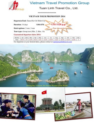 *****************
VIETNAM TOUR PROMOTION 2014
Departure/End: Hanoi/Ho Chi Minh City
Duration: 16 days

US$ 1120 p.p.

US$ 1374

Hotel options: 2-star, 3-star

Free visa service

Tour type: Group tour (Min. 2; Max. 16)
Guaranteed departure dates 2014:
Months

Jan

Feb

Mar

Apr

May

Jun

Jul

Aug

Sep

Oct

Nov

Dec

Days

8/15

19

5/19

9/23

7/21

11/25

16/30

13/27

10/24

15/19

12/26

3

For departure at your desired dates, please contact at mail@tuanlinhtravel.com

Halong Bay Vietnam, the Natural Wonder of the World

 