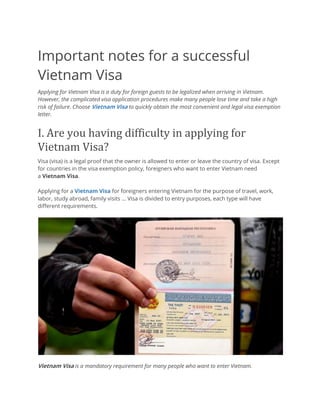 Important notes for a successful
Vietnam Visa
Applying for Vietnam Visa is a duty for foreign guests to be legalized when arriving in Vietnam.
However, the complicated visa application procedures make many people lose time and take a high
risk of failure. Choose Vietnam Visa to quickly obtain the most convenient and legal visa exemption
letter.
I.	Are	you	having	difficulty	in	applying	for	
Vietnam	Visa?	
Visa (visa) is a legal proof that the owner is allowed to enter or leave the country of visa. Except
for countries in the visa exemption policy, foreigners who want to enter Vietnam need
a Vietnam Visa.
Applying for a Vietnam Visa for foreigners entering Vietnam for the purpose of travel, work,
labor, study abroad, family visits ... Visa is divided to entry purposes, each type will have
different requirements.
Vietnam Visa is a mandatory requirement for many people who want to enter Vietnam.
 