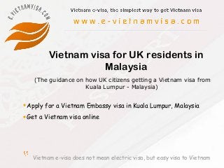 Vietnam e-visa does not mean electric visa, but easy visa to Vietnam
Vietnam visa for UK residents in
Malaysia
•Apply for a Vietnam Embassy visa in Kuala Lumpur, Malaysia
•Get a Vietnam visa online
(The guidance on how UK citizens getting a Vietnam visa from
Kuala Lumpur - Malaysia)
 