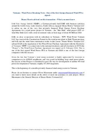 ClientC$ARTICLE 2016Vietnam - Wind Power Breaking News - One of the first foreign financed Wind PPAs signed.docx
Vietnam - Wind Power Breaking News - One of the first foreign financed Wind PPAs
signed –
Duane Morris advised on this transaction - What you must know
EAB New Energy GmbH (“EAB”), a German privately held SME with business activities
around the world (Asia, Latin America, South Africa), engaged Duane Morris Vietnam LLC
to advise on one of the very first privately financed Wind Energy Power Purchase
Agreements for a wind power project in Vietnam – the "Mui Dinh" wind project (SPV el-
wind Mui Dinh LLC) with a total investment value at final stage of about 60 Million USD.
EAB, in close co-operation with its subsidiary in Vietnam - WPV Wind Power Vietnam
LLC, has received the Construction Permit for the wind power plant in Ninh Thuan province
and will start the wind farm construction works in due course. Duane Morris Vietnam LLC
advised EAB in the negotiation of the Wind Power Purchase Agreement with the Electricity
of Vietnam (“EVN”) to connect into to the national electricity and sell electricity to EVN (the
“Project”). The Wind Power Purchase Agreement was signed on 01 February 2016. This is
one of the first signed Wind Power PPA in Vietnam and EAB is one of the first foreign
companies with this success.
Given the fact that Vietnam’s wind energy potential is highly appreciated by investors in
comparison to its ASEAN neighbours, and very good for building large wind power plants,
the success of this Project is considered to pave the way for development of another 40 wind
power development in Vietnam, roughly 513,360 megawatts.
This is the beginning of a sizeable privately financed wind energy sector in Vietnam.
Please do not hesitate to contact Oliver Massmann under omassmann@duanemorris.com if
you want to know more details on the above or need our assistance in your project. Oliver
Massmann is the General Director of Duane Morris Vietnam LLC.
 