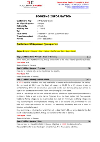 BOOKING INFORMATION
Customers’ Rep : Mr Łukasz Olesik
No of participants : 04 pax
Nationality : Polish
Booking Ref : 170317
Tel :
Tour name : Vietnam – 12 days customized tour
Travel consultant : Kelvin Do
Mobile : 84 – 986759655
Quotation: US$/person (group of 4)
Option 3: Hanoi – Danang – Hue - Halong – Bai Tu Long Bay – Sapa - Hanoi
Day 1/17 Mar: Hanoi Arrival – flight to Danang (…)
Arrive Hanoi, take flight to Danang. Pickup and transfer to the hotel. Free for personal activities.
Tour type: N/A
Sleep at Hotel in Danang
Day 2/18 Mar: Danang - Free day (B)
Free day to rest and relax at the hotel (near the beach).
Tour type: N/A
Sleep at the hotel in Danang.
Day 3/19 Mar: Danang – Cham Island (B/L)
At 07:20 you'll be picked up from your hotel lobby in Danang and transferred to Cua Dai harbor.
Get on board at 08:25 and the boat will depart at 08:30 for a 25-minutes cruise. A
complimentary drink will be served as you board and be sure to bring along our camera to
capture the spectacular monument views while cruising to Cham island.
Arrive at Lang village and the tour guide will help you understand more about Cham island with
its history. Make a visit to the Marine Protected Area, the boat shelter, Hai Tang pagoda,
traditional fishing village and the local market, then trek for 20 minutes to Chong village with
very nice sloping and winding road and amazing view of the sea and sand. Sometimes you can
even spot some wild monkeys on the way. Go swimming, snorkeling and have a lunch of
delicious seafood afterward.
Keep swimming or relaxing after lunch then get on board at 14:00 and cruise back to Cua Dai
beach harbor at about 2:30pm. Pickup and transfer to the hotel in Danang.
Tour type: Group
Sleep at the hotel in Danang.
Day 4/20 Mar: Danang – Hue (B)
Free and easy to relax at the hotel in Danang till pickup at 13:00 for station transfer.
Pickup and transfer to the hotel upon arrival to Hue. Free for personal activities.
Indochina Treks Travel Co.,Ltd
Tel: (84) 4 66821230; Fax (84) 4 33769113
Website: www.indochinatreks.com
Email: info@indochinatreks.com
 