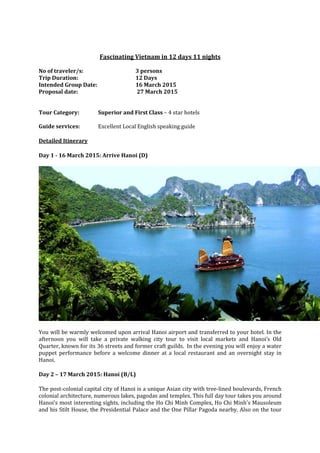 Fascinating Vietnam in 12 days 11 nights
No of traveler/s: 3 persons
Trip Duration: 12 Days
Intended Group Date: 16 March 2015
Proposal date: 27 March 2015
Tour Category: Superior and First Class – 4 star hotels
Guide services: Excellent Local English speaking guide
Detailed Itinerary
Day 1 - 16 March 2015: Arrive Hanoi (D)
You will be warmly welcomed upon arrival Hanoi airport and transferred to your hotel. In the
afternoon you will take a private walking city tour to visit local markets and Hanoi’s Old
Quarter, known for its 36 streets and former craft guilds. In the evening you will enjoy a water
puppet performance before a welcome dinner at a local restaurant and an overnight stay in
Hanoi.
Day 2 – 17 March 2015: Hanoi (B/L)
The post-colonial capital city of Hanoi is a unique Asian city with tree-lined boulevards, French
colonial architecture, numerous lakes, pagodas and temples. This full day tour takes you around
Hanoi’s most interesting sights, including the Ho Chi Minh Complex, Ho Chi Minh's Mausoleum
and his Stilt House, the Presidential Palace and the One Pillar Pagoda nearby. Also on the tour
 