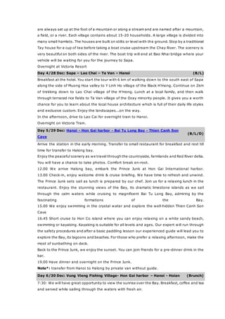 are always set up at the foot of a mountain or along a stream and are named after a mountain,
a field, or a river. Each village contains about 15-20 households. A large village is divided into
many small hamlets. The houses are built on stilts or level with the ground. Stop by a traditional
Tay house for a cup of tea before taking a boat cruise upstream the Chay River. The scenery is
very beautiful on both sides of the river. The boat trip will end at Bao Nhai bridge where your
vehicle will be waiting for you for the journey to Sapa.
Overnight at Victoria Resort
Day 4/28 Dec: Sapa – Lao Chai – Ta Van – Hanoi (B/L)
Breakfast at the hotel. You start the tour with 6 km of walking down to the south east of Sapa
along the side of Muong Hoa valley to Y Linh Ho village of the Black H’mong. Continue on 2km
of trekking down to Lao Chai village of the H’mong. Lunch at a local family, and then walk
through terraced rice fields to Ta Van village of the Dzay minority people. It gives you a worth
chance for you to learn about the local house architecture which is full of their daily life styles
and exclusive custom. Enjoy the landscapes...on the way.
In the afternoon, drive to Lao Cai for overnight train to Hanoi.
Overnight on Victoria Train.
Day 5/29 Dec: Hanoi - Hon Gai harbor - Bai Tu Long Bay - Thien Canh Son
Cave
(B/L/D)
Arrive the station in the early morning. Transfer to small restaurant for breakfast and rest till
time for transfer to Halong bay.
Enjoy the peaceful scenery as we travel through the countryside, farmlands and Red River delta.
You will have a chance to take photos. Comfort break en-root.
12.00 We arrive Halong bay, embark the Prince Junk at Hon Gai International harbor.
13.00 Check-in, enjoy welcome drink & cruise briefing. We have time to refresh and unwind.
The Prince Junk sets sail as lunch is prepared by our chef. Join us for a relaxing lunch in the
restaurant. Enjoy the stunning views of the Bay, its dramatic limestone islands as we sail
through the calm waters while cruising to magnificent Bai Tu Long Bay, admiring by the
fascinating formations of the Bay.
15.00 We enjoy swimming in the crystal water and explore the well-hidden Thien Canh Son
Cave
16.45 Short cruise to Hon Co island where you can enjoy relaxing on a white sandy beach,
swimming or kayaking. Kayaking is suitable for all levels and ages. Our expert will run through
the safety procedures and after a basic paddling lesson our experienced guide will lead you to
explore the Bay, its lagoons and beaches. For those who prefer a relaxing afternoon, make the
most of sunbathing on deck.
Back to the Prince Junk, we enjoy the sunset. You can join friends for a pre-dinner drink in the
bar.
19.00 Have dinner and overnight on the Prince Junk.
Note*: transfer from Hanoi to Halong by private van without guide.
Day 6/30 Dec: Vung Vieng Fishing Village- Hon Gai harbor – Hanoi - Hoian (Brunch)
7:30: We will have great opportunity to view the sunrise over the Bay. Breakfast, coffee and tea
and served while sailing through the waters with fresh air.
 