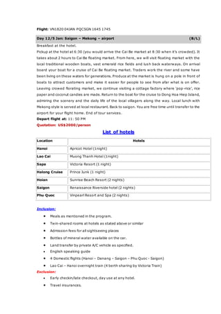 Flight: VN1820 04JAN PQCSGN 1645 1745
Day 12/5 Jan: Saigon – Mekong – airport (B/L)
Breakfast at the hotel.
Pickup at the hotel at 6:30 (you would arrive the Cai Be market at 8:30 when it’s crowded). It
takes about 2 hours to Cai Be floating market. From here, we will visit floating market with the
local traditional wooden boats, vast emerald rice fields and lush back waterways. On arrival
board your boat for a cruise of Cai Be floating market. Traders work the river and some have
been living on these waters for generations. Produce at the market is hung on a pole in front of
boats to attract customers and make it easier for people to see from afar what is on offer.
Leaving crowed florating market, we continue visiting a cottage factory where ‘pop-rice’, rice
paper and coconut candies are made. Return to the boat for the cruise to Dong Hoa Hiep Island,
admiring the scenery and the daily life of the local villagers along the way. Local lunch with
Mekong style is served at local restaurant. Back to saigon. You are free time until transfer to the
airport for your flight home. End of tour services.
Depart flight at: 11: 50 PM
Quotation: US$2000/person
List of hotels
Location Hotels
Hanoi Apricot Hotel (1night)
Lao Cai Muong Thanh Hotel (1night)
Sapa Victoria Resort (1 night)
Halong Cruise Prince Junk (1 night)
Hoian Sunrise Beach Resort (2 nights)
Saigon Renaissance Riverside hotel (2 nights)
Phu Quoc Vinpearl Resort and Spa (2 nights)
Inclusion:
 Meals as mentioned in the program.
 Twin-shared rooms at hotels as stated above or similar
 Admission fees for all sightseeing places
 Bottles of mineral water available on the car.
 Land transfer by private A/C vehicle as specified.
 English speaking guide
 4 Domestic flights (Hanoi – Danang – Saigon – Phu Quoc - Saigon)
 Lao Cai – Hanoi overnight train (4 berth sharing by Victoria Train)
Exclusion:
 Early checkin/late checkout, day use at any hotel.
 Travel insurances.
 
