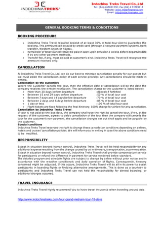 Indochina Treks Travel Co.,Ltd
Tel: (84) 4 66821230; Fax (84) 4 33769113
Website: www.indochinatreks.com
Email: info@indochinatreks.com
GENERAL BOOKING TERMS & CONDITIONS
BOOKING PROCEDURE
 Indochina Treks Travel required deposit of at least 30% of total tour cost to guarantee the
booking. This ammount can be paid by credit card (through a secured payment system), bank
transfer, Western Union or Paypal.
 Remainder of total tour cost must be paid in cash upon arrival or 2 weeks before departure date
if by any other payment methods.
 Transfer fee, if any, must be paid at customer’s end. Indochina Treks Travel will recognize the
ammount received only.
CANCELLATION
At Indochina Treks Travel Co.,Ltd, we do our best to minimize cancellation penalty for our guests but
we must abide the cancellation policy of each service provider. Any cancellations should be made in
writing.
Cancellation by the customers
Where the Customer cancels the tour, then the effective date of cancellation will be the date the
company receives the written notification. The cancellation charge to the customer is listed below:
 More than 30 days before departure :deposit if forfeited
 Between 15 and 29 days before departure :50 % of total tour cost
 Between 7 days and 14 days before departure :70 % of total tour cost
 Between 2 days and 6 days before departure :85 % of total tour cost
 1 day or less :100 % of total tour cost
 Flight tickets are fixed following the final itinerary, 100% charge for airfare for any cancellation.
Cancellation by Indochina Treks Travel
If tour is not paid by the due date, the company shal have the right to cancel the tour. If we, at the
request of the customer, agrees to delay cancellation of the tour then the company still cancells the
tour for the customer’s non-payment, the cancellation charges set out shall apply and be payable by
the customer.
Special conditions
Indochina Treks Travel reserves the right to change these cancellation conditions depending on airlines,
hotels and cruises’ cancellation policies. We will inform you in writing in case the above conditions need
to be modified.
RESPONSIBILITY
Except in situation beyond human control, Indochina Treks Travel will be held responsibility for any
additional expense resulting from the change caused by us in itinerary, transportation, accommodation.
Except in situation beyond human control, Indochina Treks Travel shall provide compensatory service
for participants or refund the difference in payment for service rendered below standard.
The detailed program and schedule flights are subject to change by airline without prior notice and in
accordance with the weather conditionals and daily operation of flights. Consequently, itinerary
concerned might be adjusted. If this occurs, Indochina Treks Travel will do all in its power to assist
participants in boarding flights or findding alternative arrangements. This is done as a courtesy to
participants and Indochina Treks Travel can not held the responsibility for denied boarding, or
additional charges occurred.
TRAVEL INSURANCE
Indochina Treks Travel highly recommend you to have travel insurance when traveling around Asia.
http://www.indochinatreks.com/tour-grand-vietnam-tour-18-days
 