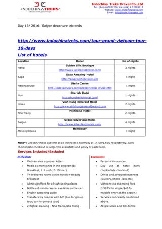 Indochina Treks Travel Co.,Ltd
Tel: (84) 4 66821230; Fax (84) 4 33769113
Website: www.indochinatreks.com
Email: info@indochinatreks.com
Day 18/ 2016: Saigon departure trip ends
http://www.indochinatreks.com/tour-grand-vietnam-tour-
18-days
List of hotels
Location Hotel No of nights
Hanoi
Golden Silk Boutique
http://www.goldensilkhotel.com/
3 nights
Sapa
Sapa Amazing Hotel
http://amazinghotel.com.vn/
1 night
Halong cruise
Stella Cruise
http://aclasscruises.com/stellar/stellar-cruise.htm
1 night
Hue
Cherish Hotel
http://huecherishhotel.com/
1 nights
Hoian
Vinh Hung Emerald Hotel
http://www.vinhhungemeraldresort.com
2 nights
Nha Trang
Michealia Hotel
2 nights
Saigon
Grand Silverland Hotel
http://www.silverlandhotels.com/
4 nights
Mekong Cruise
Homestay
1 night
Note*: Checkin/check out time at all the hotel is normally at 14:00/12:00 respectively. Early
checkin/late checkout is subject to availability and policy of each hotel.
Services Included/Excluded
Inclusion:
 Vietnam visa approval letter
 Meals as mentioned in the program (B:
Breakfast; L: Lunch; D: Dinner)
 Twin-shared rooms at the hotels with daily
breakfast
 Admission fees for all sightseeing places
 Bottles of mineral water available on the car.
 English speaking guide
 Transfers by bus/car with A/C (bus for group
tour/ car for private tour)
 2 flights: Danang – Nha Trang, Nha Trang -
Exclusion:
 Personal insurances.
 Day use at hotel (early
checkin/late checkout)
 Drinks and personal expenses
(laundry, phone calls etc.)
 Vietnam visa stamping fees
(US$25 for single/$45 for
multiple entry at the airport)
 Services not clearly mentioned
above.
 All gratuities and tips to the
 