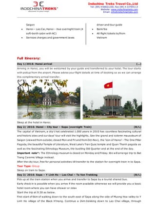 Indochina Treks Travel Co.,Ltd
Tel: (84) 4 66821230; Fax (84) 4 33769113
Website: www.indochinatreks.com
Email: info@indochinatreks.com
Saigon
 Hanoi – Lao Cai, Hanoi – Hue overnight train (4
soft-berth cabin with AC)
 Services charges and government taxes
driver and tour guide
 Bank fee
 All flight tickets to/from
Vietnam
Full itinerary:
Day 1/2016: Hanoi arrival (…)
Arriving in Hanoi, you will be welcomed by your guide and transferred to your hotel. The tour starts
with pickup from the airport. Please advise your flight details at time of booking so as we can arrange
this complimentary arrival transfer.
Sleep at the hotel in Hanoi.
Day 2/ 2016: Hanoi – City tour – Sapa (overnight Train) (B/L)
The capital of Vietnam, a city t hat celebrated 1.000 years in 2010 has countless fascinating cultural
and historic sites and our days' tour will visit the highlights. See the grand and solemn mausoleum of
Saigon (viewed from outside; closed Mon and Fri and from Oct-Nov), the 'icon of Hanoi' - The One Pillar
Pagoda, the beautiful Temple of Literature, West Lake's Tran Quoc temple and Quan Thanh pagoda as
well as the fascinating Ethnology Museum, the bustling Old Quarter and at the end of the day.
Important note*: The Ethnology museum is closed on Monday and Friday. We will arrange trip to Bat
Trang Ceremic Village instead.
After the city tour, free for personal activities till transfer to the station for overnight train in to Sapa.
Tour Type: Group
Sleep on train to Sapa.
Day 3/ 2016: Sapa – Y Linh Ho – Lao Chai – Ta Van Trekking (B/L)
Pick up at the train station when you arrive and transfer to Sapa by a tourist shared bus.
Early check in is possible when you arrive if the room available otherwise we will provide you a basic
hotel room where you can have shower or relax
Start the trip at 9:30 as below.
First start of 6km of walking down to the south east of Sapa along the side of Muong Hoa valley to Y
Linh Ho village of the Black H’mong. Continue a 2km-trekking down to Lao Chai village, through
 