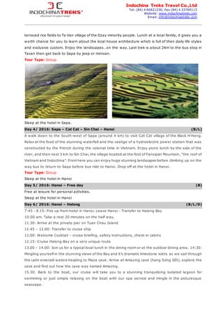Indochina Treks Travel Co.,Ltd
Tel: (84) 4 66821230; Fax (84) 4 33769113
Website: www.indochinatreks.com
Email: info@indochinatreks.com
terraced rice fields to Ta Van village of the Dzay minority people. Lunch at a local family, it gives you a
worth chance for you to learn about the local house architecture which is full of their daily life styles
and exclusive custom. Enjoy the landscapes…on the way. Last trek is a bout 2Km to the bus stop in
Tavan then get back to Sapa by jeep or minivan.
Tour Type: Group
Sleep at the hotel in Sapa.
Day 4/ 2016: Sapa – Cat Cat – Sin Chai – Hanoi (B/L)
A walk down to the South-west of Sapa (around 4 km) to visit Cat Cat village of the Black H’mong.
Relax at the food of the stunning waterfall and the vestige of a hydroelectric power station that was
constructed by the French during the colonial time in Vietnam. Enjoy picnic lunch by the side of the
river, and then next 3 km to Sin Chai, the village located at the foot of Fansipan Mountain, “the roof of
Vietnam and Indochina”. From here you can enjoy huge stunning landscapes before climbing up on the
way bus to return to Sapa before bus ride to Hanoi. Drop off at the hotel in Hanoi.
Tour Type: Group
Sleep at the hotel in Hanoi
Day 5/ 2016: Hanoi – Free day (B)
Free at leisure for personal activities.
Sleep at the hotel in Hanoi
Day 6/ 2016: Hanoi – Halong (B/L/D)
7:45 - 8.15: Pick up from hotel in Hanoi. Leave Hanoi - Transfer to Halong Bay
10:00 am: Take a rest 20 minutes on the half way.
11.30: Arrive at the private pier on Tuan Chau Island
11.45 – 12.00: Transfer to cruise ship
12.00: Welcome Cocktail – cruise briefing, safety instructions, check-in cabins
12.15: Cruise Halong Bay on a very unique route
13.00 – 14.00: Join us for a typical local lunch in the dining room or at the outdoor dining area. 14:30:
Mingling yourself in the stunning views of the Bay and it’s dramatic limestone islets as we sail through
the calm emerald waters heading to Maze cave. Arrive at Amazing cave (hang Sửng Sốt), explore the
cave and find out how the cave was named Amazing.
15.30: Back to the boat, our cruise will take you to a stunning tranquilizing isolated la goon for
swimming or just simply relaxing on the boat with our spa service and mingle in the picturesque
seascape.
 