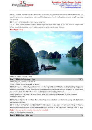 Indochina Treks Travel Co.,Ltd
Tel: (84) 4 66821230; Fax (84) 4 33769113
Website: www.indochinatreks.com
Email: info@indochinatreks.com
16:00: Summit on the sundeck watching the sunset, enjoy our pre-dinner local wine appetizer. It’s
ideal time to make acquaintance with new friends, sharing your traveling experience or simply watching
the sunset
19:00: An authentic Vietnamese menu is served
20:30: After dinner, reward yourself with a large selection of cocktails at our bar, or take for you one
of our onboard activities: book reading, games, movies, and squid fishing…
Tour Type: Group
Sleep on board – Stella Cruise
Day 7/ 2016: Halong bay – Hue (B/L)
06.00: Tai Chi session on Sundeck
07.00 – 08.00: Local breakfast is served
08.00: Our guide will brief you information and the highlights about this fascinating floating village and
its local community. Or take your option either exploring the village yourself on kayak or comfortably
capture the daily life of the fishermen on bamboo boat rowed by the locals.
09.00: Check out the cabins, at your leisure while our cruise taking you pass by other beautiful
highlights in the bay.
10.00: You will join with our short class of Cooking demonstration, how to make spring rolls before an
early lunch is served.
11:00: Return to the shore and disembark from the cruise as our crew say farewell. Pickup at the pier
and transfer to the hotel in Hanoi. Free till pickup for transfer to the station for overnight train to Hue.
Note*: day use at the hotel in Hanoi is not included.
Sleep on overnight train to Hue.
Day 8/ 2016: Hue – City tour (L)
 