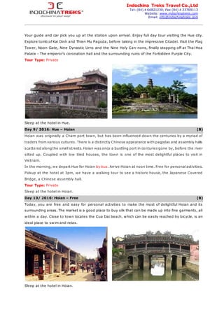 Indochina Treks Travel Co.,Ltd
Tel: (84) 4 66821230; Fax (84) 4 33769113
Website: www.indochinatreks.com
Email: info@indochinatreks.com
Your guide and car pick you up at the station upon arrival. Enjoy full day tour visiting the Hue city.
Explore tomb of Kai Dinh and Thien Mu Pagoda, before taking in the impressive Citadel. Visit the Flag
Tower, Noon Gate, Nine Dynastic Urns and the Nine Holy Can-nons, finally stopping off at Thai Hoa
Palace - The emperor’s coronation hall and the surrounding ruins of the Forbidden Purple City.
Tour Type: Private
Sleep at the hotel in Hue.
Day 9/ 2016: Hue – Hoian (B)
Hoian was originally a Cham port town, but has been influenced down the centuries by a myriad of
traders from various cultures. There is a distinctly Chinese appearance with pagodas and assembly halls
scattered along the small streets. Hoian was once a bustling port in centuries gone by, before the river
silted up. Coupled with low tiled houses, the town is one of the most delightful places to visit in
Vietnam.
In the morning, we depart Hue for Hoian by bus. Arrive Hoian at noon time. Free for personal activities.
Pickup at the hotel at 3pm, we have a walking tour to see a historic house, the Japanese Covered
Bridge, a Chinese assembly hall.
Tour Type: Private
Sleep at the hotel in Hoian.
Day 10/ 2016: Hoian – Free (B)
Today, you are free and easy for personal activities to make the most of delightful Hoian and its
surrounding areas. The market is a good place to buy silk that can be made up into fine garments, all
within a day. Close to town locates the Cua Dai beach, which can be easily reached by bicycle, is an
ideal place to swim and relax.
Sleep at the hotel in Hoian.
 