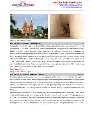 Indochina Treks Travel Co.,Ltd
Tel: (84) 4 66821230; Fax (84) 4 33769113
Website: www.indochinatreks.com
Email: info@indochinatreks.com
Sleep at the hotel in Saigon.
Day 14/ 2016: Saigon – Cu Chi half day (B)
Pickup at the hotel. We proceed to Chu Chi Tunnels to explore the amazing site where Viet Cong hid
during the War. It is now a popular spot for both Vietnamese & foreign tourists - the network of over
200km of tunnels became legendary when they played a vital role in the War. In their heyday, the
tunnels were functioning underground cities including numerous trap doors, specially constructed living
areas, storage facilities, weapons factories, field hospitals, command centers & kitchens. There is plenty
of evidence of the fierce battle that took place here during the 1960s when Chu Chi Tunnels was a
"Free Target Zone". Visitors can watch a short introductory video showing how the tunnels were
constructed before entering the tunnels. Spend the next hour exploring the tunnels. Afterwards, enjoy
tea, cassava (guerrilla’s food in war time). Return to SaiGon.
Tour Type: Group
Sleep at the hotel in Saigon.
Day 15/ 2016: Saigon – Mekong – Can Tho (B/L/D)
The Mekong Delta (Vietnamese: dong bang song Cuu Long “Nine Dragon river delta”) is the region in
southwestern Vietnam where the Mekong River approaches and empties into the sea through a network
of distributaries. The Mekong delta region encompasses a large portion of southeastern Vietnam of
39,000 square kilometers. The region is famous as a large rice growing area. It produces about half of
the total of Vietnam's rice output making Vietnam the second largest exporter of rice globally after
Thailand.
Morning depart from Saigon by road to the watery world of the Mekong Delta – Vietnam’s most fertile
region and the source of a large amount of the country’s fresh food. On arrival in Vinh Long province,
we take a boat trip along the narrow waterways, overhung with dense vegetation and try exotic fruits
in one of the orchards. We have lunch with local delicacies served in a bonsai garden. We cross the
Mekong River by a ferryboat to the Can Tho province. Dinner and overnight at homestay in Can Tho.
 