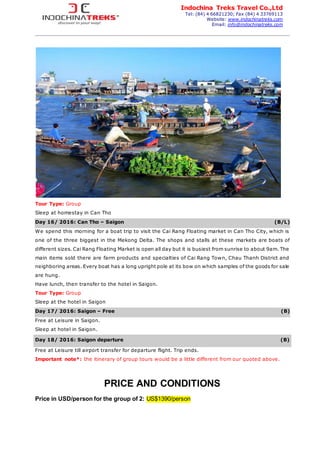 Indochina Treks Travel Co.,Ltd
Tel: (84) 4 66821230; Fax (84) 4 33769113
Website: www.indochinatreks.com
Email: info@indochinatreks.com
Tour Type: Group
Sleep at homestay in Can Tho
Day 16/ 2016: Can Tho – Saigon (B/L)
We spend this morning for a boat trip to visit the Cai Rang Floating market in Can Tho City, which is
one of the three biggest in the Mekong Delta. The shops and stalls at these markets are boats of
different sizes. Cai Rang Floating Market is open all day but it is busiest from sunrise to about 9am. The
main items sold there are farm products and specialties of Cai Rang Town, Chau Thanh District and
neighboring areas. Every boat has a long upright pole at its bow on which samples of the goods for sale
are hung.
Have lunch, then transfer to the hotel in Saigon.
Tour Type: Group
Sleep at the hotel in Saigon
Day 17/ 2016: Saigon – Free (B)
Free at Leisure in Saigon.
Sleep at hotel in Saigon.
Day 18/ 2016: Saigon departure (B)
Free at Leisure till airport transfer for departure flight. Trip ends.
Important note*: the itinerary of group tours would be a little different from our quoted above.
PRICE AND CONDITIONS
Price in USD/person for the group of 2: US$1390/person
 