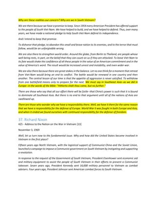 Why are these realities our concern? Why are we in South Vietnam? 
We are there because we have a promise to keep. Since 1954 every American President has offered support to the people of South Viet-Nam. We have helped to build, and we have helped to defend. Thus, over many years, we have made a national pledge to help South Viet-Nam defend its independence. 
And I intend to keep that promise. 
To dishonor that pledge, to abandon this small and brave nation to its enemies, and to the terror that must follow, would be an unforgivable wrong. 
We are also there to strengthen world order. Around the globe, from Berlin to Thailand, are people whose well-being rests, in part, on the belief that they can count on us if they are attacked. To leave Viet-Nam to its fate would shake the confidence of all these people in the value of an American commitment and in the value of America's word. The result would be increased unrest and instability, and even wider war. 
We are also there because there are great stakes in the balance. Let no one think for a moment that retreat from Viet-Nam would bring an end to conflict. The battle would be renewed in one country and then another. The central lesson of our time is that the appetite of aggression is never satisfied. To withdraw from one battlefield means only to prepare for the next. We must say in Southeast Asia--as we did in Europe--in the words of the Bible: "Hitherto shalt thou come, but no further." 
There are those who say that all our effort there will be futile--that China's power is such that it is bound to dominate all Southeast Asia. But there is no end to that argument until all of the nations of Asia are swallowed up. There are those who wonder why we have a responsibility there. Well, we have it there for the same reason that we have a responsibility for the defense of Europe. World War II was fought in both Europe and Asia, and when it ended we found ourselves with continued responsibility for the defense of freedom. 
37. Richard Nixon 
425 - Address to the Nation on the War in Vietnam [13] 
November 3, 1969 
Well, let us turn now to the fundamental issue. Why and how did the United States become involved in Vietnam in the first place? 
Fifteen years ago North Vietnam, with the logistical support of Communist China and the Soviet Union, launched a campaign to impose a Communist government on South Vietnam by instigating and supporting a revolution. 
In response to the request of the Government of South Vietnam, President Eisenhower sent economic aid and military equipment to assist the people of South Vietnam in their efforts to prevent a Communist takeover. Seven years ago, President Kennedy sent 16,000 military personnel to Vietnam as combat advisers. Four years ago, President Johnson sent American combat forces to South Vietnam.  