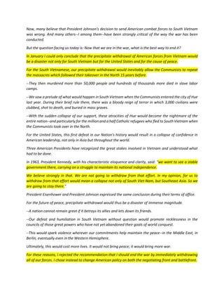 Now, many believe that President Johnson's decision to send American combat forces to South Vietnam was wrong. And many others--I among them--have been strongly critical of the way the war has been conducted. 
But the question facing us today is: Now that we are in the war, what is the best way to end it? In January I could only conclude that the precipitate withdrawal of American forces from Vietnam would be a disaster not only for South Vietnam but for the United States and for the cause of peace. For the South Vietnamese, our precipitate withdrawal would inevitably allow the Communists to repeat the massacres which followed their takeover in the North 15 years before. 
--They then murdered more than 50,000 people and hundreds of thousands more died in slave labor camps. 
--We saw a prelude of what would happen in South Vietnam when the Communists entered the city of Hue last year. During their brief rule there, there was a bloody reign of terror in which 3,000 civilians were clubbed, shot to death, and buried in mass graves. 
--With the sudden collapse of our support, these atrocities of Hue would become the nightmare of the entire nation--and particularly for the million and a half Catholic refugees who fled to South Vietnam when the Communists took over in the North. 
For the United States, this first defeat in our Nation's history would result in a collapse of confidence in American leadership, not only in Asia but throughout the world. 
Three American Presidents have recognized the great stakes involved in Vietnam and understood what had to be done. In 1963, President Kennedy, with his characteristic eloquence and clarity, said: "we want to see a stable government there, carrying on a struggle to maintain its national independence. We believe strongly in that. We are not going to withdraw from that effort. In my opinion, for us to withdraw from that effort would mean a collapse not only of South Viet-Nam, but Southeast Asia. So we are going to stay there." 
President Eisenhower and President Johnson expressed the same conclusion during their terms of office. 
For the future of peace, precipitate withdrawal would thus be a disaster of immense magnitude. 
--A nation cannot remain great if it betrays its allies and lets down its friends. 
--Our defeat and humiliation in South Vietnam without question would promote recklessness in the councils of those great powers who have not yet abandoned their goals of world conquest. 
--This would spark violence wherever our commitments help maintain the peace--in the Middle East, in Berlin, eventually even in the Western Hemisphere. 
Ultimately, this would cost more lives. It would not bring peace; it would bring more war. For these reasons, I rejected the recommendation that I should end the war by immediately withdrawing all of our forces. I chose instead to change American policy on both the negotiating front and battlefront.  