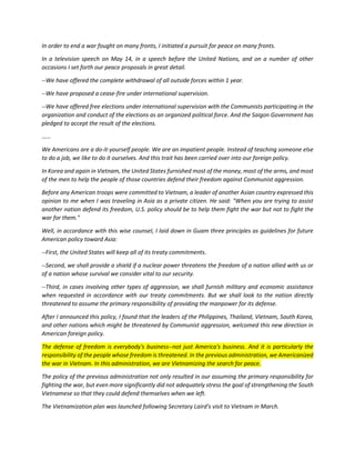 In order to end a war fought on many fronts, I initiated a pursuit for peace on many fronts. 
In a television speech on May 14, in a speech before the United Nations, and on a number of other occasions I set forth our peace proposals in great detail. 
--We have offered the complete withdrawal of all outside forces within 1 year. 
--We have proposed a cease-fire under international supervision. 
--We have offered free elections under international supervision with the Communists participating in the organization and conduct of the elections as an organized political force. And the Saigon Government has pledged to accept the result of the elections. 
…… 
We Americans are a do-it-yourself people. We are an impatient people. Instead of teaching someone else to do a job, we like to do it ourselves. And this trait has been carried over into our foreign policy. 
In Korea and again in Vietnam, the United States furnished most of the money, most of the arms, and most of the men to help the people of those countries defend their freedom against Communist aggression. 
Before any American troops were committed to Vietnam, a leader of another Asian country expressed this opinion to me when I was traveling in Asia as a private citizen. He said: "When you are trying to assist another nation defend its freedom, U.S. policy should be to help them fight the war but not to fight the war for them." 
Well, in accordance with this wise counsel, I laid down in Guam three principles as guidelines for future American policy toward Asia: 
--First, the United States will keep all of its treaty commitments. 
--Second, we shall provide a shield if a nuclear power threatens the freedom of a nation allied with us or of a nation whose survival we consider vital to our security. 
--Third, in cases involving other types of aggression, we shall furnish military and economic assistance when requested in accordance with our treaty commitments. But we shall look to the nation directly threatened to assume the primary responsibility of providing the manpower for its defense. 
After I announced this policy, I found that the leaders of the Philippines, Thailand, Vietnam, South Korea, and other nations which might be threatened by Communist aggression, welcomed this new direction in American foreign policy. The defense of freedom is everybody's business--not just America's business. And it is particularly the responsibility of the people whose freedom is threatened. In the previous administration, we Americanized the war in Vietnam. In this administration, we are Vietnamizing the search for peace. 
The policy of the previous administration not only resulted in our assuming the primary responsibility for fighting the war, but even more significantly did not adequately stress the goal of strengthening the South Vietnamese so that they could defend themselves when we left. 
The Vietnamization plan was launched following Secretary Laird's visit to Vietnam in March.  