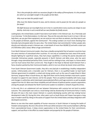 This is the principle for which our ancestors fought in the valleys of Pennsylvania. It is the principle for which our sons fight tonight in the jungles of Viet-Nam. 
Why must we take this painful road? 
Why must this Nation hazard its ease, and its interest, and its power for the sake of a people so far away? 
We fight because we must fight if we are to live in a world where every country can shape its own destiny. And only in such a world will our own freedom be finally secure. 
Looking back, the United States couldn’t have done much better in the Vietnam war. As J.F Kennedy said in an interview: “In the final analysis, it is their war. They are the ones who have to win it or lose it. We can help them, we can give them equipment, we can send our men out there as advisers, but they have to win it, the people of Vietnam, against the Communists”. The ending numbers are much more shocking than Kennedy had anticipated when he were alive. The United States had committed 8,7 million people who directly and indirectly served in Vietnam war, a total death of more than 90,000 [2] and with a total cost of $738 billion (2011 value). What a huge commitment! 
From North Vietnam Communist Leader, they have a deadly wrong belief that all western countries have the same intention of colonialized other countries. It’s not only an outdated but toxic view of the world. Despite fighting for superficial values, they had unique capabilities in uniting the poorly educated and miserable Vietnamese people, especially peasants in North Vietnam and delta areas, who has went through a long colonialized period by China, French and has nothing to lose, only hope in a future which can’t be much worse than their current one. They fought in the hope to liberate South Vietnam from a fancy situation painted by their Communist leaders, which in turn are driven by Soviet Union and China. 
From South Vietnam Government Leader, they did a very bad job in establishing a healthy independent society. Unfortunately and a miserable case for Vietnam, there is no qualified leader to lead South Vietnam government to establish a united and strong society such as the case of Luwig Erhard in West Germany, Syngman Rhee in South Korea, etc. Ngo Dinh Diem and his family members have built a system of power to support his own interest, not for the people. There are political instability with many coups and changes in authorities which destroyed unprecedented efforts and huge economic as well as people support from the US. More over these instability and self-interest of political parties caused a separations among the people and allowed the North Communist Leaders to establish a network of guerilla armies. 
In the end, this is an unbalanced civil war between Vietnamese with surprise but not hard to predict outcome. This catastrophic war and as a result being ruled by dictatorship of Communist Party in nearly 40 years till now is the main reason Vietnam is a poorly developing country with low ranking human development index [3]. During this time, other peers such as South Korea and Taiwan have gone a long way in modern world by riding on the waves of support from the United States and deep integration with developed economies. 
Blame no one else than weak capability of human resources in South Vietnam in loosing this battle of freedom and prosperity. No one is the winner of this war while everyone in the country had been suffering from unprecedented losses. A deep sincere appreciation to the United States for their commitment, support, and sacrifices in the effort to create freedom and prosperity for the people of Vietnam.  