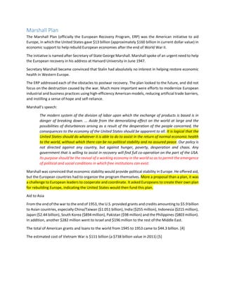 Marshall Plan 
The Marshall Plan (officially the European Recovery Program, ERP) was the American initiative to aid Europe, in which the United States gave $13 billion (approximately $160 billion in current dollar value) in economic support to help rebuild European economies after the end of World War II. 
The initiative is named after Secretary of State George Marshall. Marshall spoke of an urgent need to help the European recovery in his address at Harvard University in June 1947. 
Secretary Marshall became convinced that Stalin had absolutely no interest in helping restore economic health in Western Europe. 
The ERP addressed each of the obstacles to postwar recovery. The plan looked to the future, and did not focus on the destruction caused by the war. Much more important were efforts to modernize European industrial and business practices using high-efficiency American models, reducing artificial trade barriers, and instilling a sense of hope and self-reliance. 
Marshall’s speech: 
The modern system of the division of labor upon which the exchange of products is based is in danger of breaking down. ... Aside from the demoralizing effect on the world at large and the possibilities of disturbances arising as a result of the desperation of the people concerned, the consequences to the economy of the United States should be apparent to all. It is logical that the United States should do whatever it is able to do to assist in the return of normal economic health to the world, without which there can be no political stability and no assured peace. Our policy is not directed against any country, but against hunger, poverty, desperation and chaos. Any government that is willing to assist in recovery will find full co-operation on the part of the USA. Its purpose should be the revival of a working economy in the world so as to permit the emergence of political and social conditions in which free institutions can exist. 
Marshall was convinced that economic stability would provide political stability in Europe. He offered aid, but the European countries had to organize the program themselves. More a proposal than a plan, it was a challenge to European leaders to cooperate and coordinate. It asked Europeans to create their own plan for rebuilding Europe, indicating the United States would then fund this plan. 
Aid to Asia 
From the end of the war to the end of 1953, the U.S. provided grants and credits amounting to $5.9 billion to Asian countries, especially China/Taiwan ($1.051 billion), India ($255 million), Indonesia ($215 million), Japan ($2.44 billion), South Korea ($894 million), Pakistan ($98 million) and the Philippines ($803 million). In addition, another $282 million went to Israel and $196 million to the rest of the Middle East. 
The total of American grants and loans to the world from 1945 to 1953 came to $44.3 billion. [4] 
The estimated cost of Vietnam War is $111 billion (a $738 billion value in 2011) [5] 
 